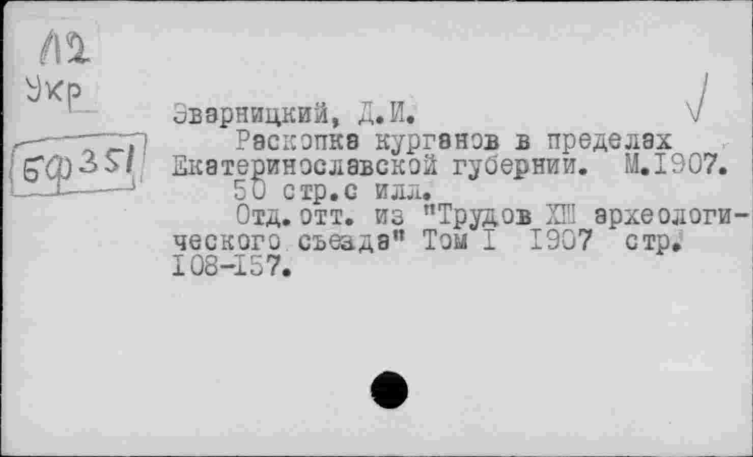 ﻿Эварницкий, Д.И.	V
Раскопка Курганов в пределах Екатеринославской губернии. M.I907.
50 стр.с илл.
Отд. отт. из "Трудов ХШ археологи ческого съеада" Том I 1907 стр. 108-157.